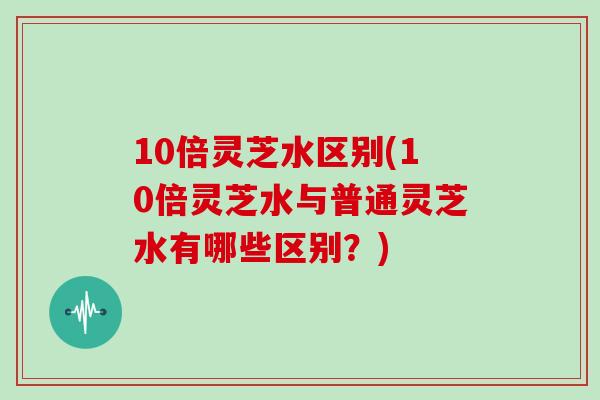 10倍灵芝水区别(10倍灵芝水与普通灵芝水有哪些区别？)