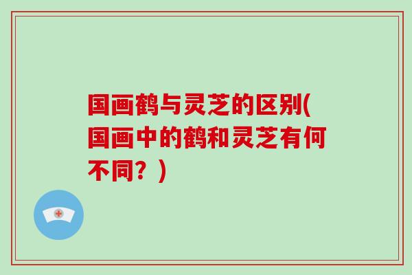 国画鹤与灵芝的区别(国画中的鹤和灵芝有何不同？)