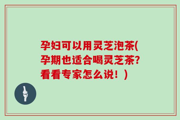 孕妇可以用灵芝泡茶(孕期也适合喝灵芝茶？看看专家怎么说！)