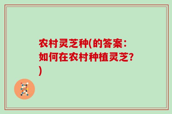 农村灵芝种(的答案：如何在农村种植灵芝？)