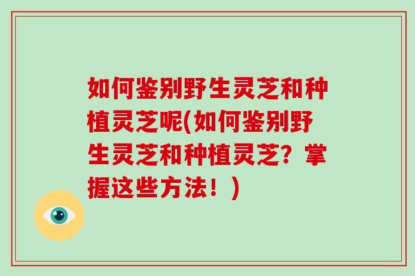 如何鉴别野生灵芝和种植灵芝呢(如何鉴别野生灵芝和种植灵芝？掌握这些方法！)