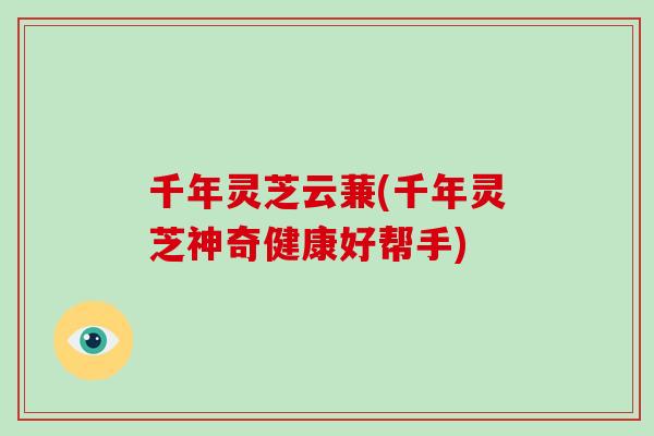 千年灵芝云蒹(千年灵芝神奇健康好帮手)