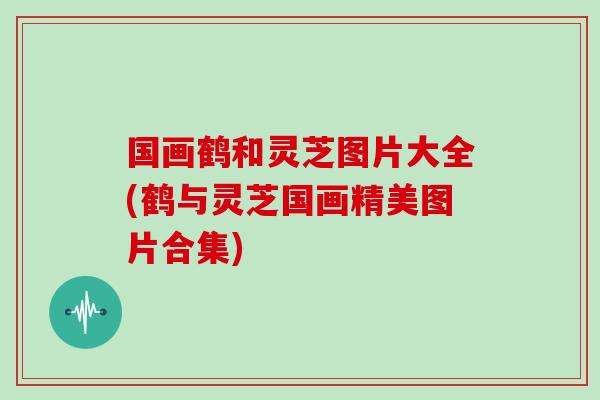 国画鹤和灵芝图片大全(鹤与灵芝国画精美图片合集)
