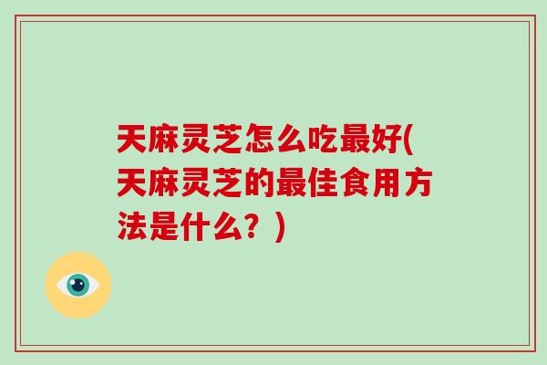 天麻灵芝怎么吃最好(天麻灵芝的最佳食用方法是什么？)