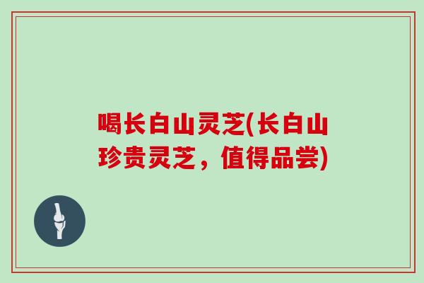 喝长白山灵芝(长白山珍贵灵芝，值得品尝)