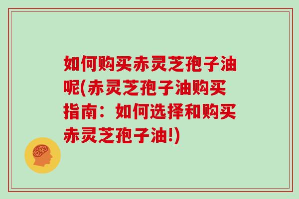 如何购买赤灵芝孢子油呢(赤灵芝孢子油购买指南：如何选择和购买赤灵芝孢子油!)