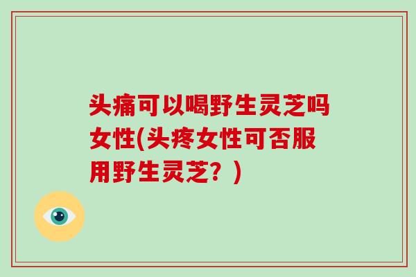 头痛可以喝野生灵芝吗女性(头疼女性可否服用野生灵芝?)