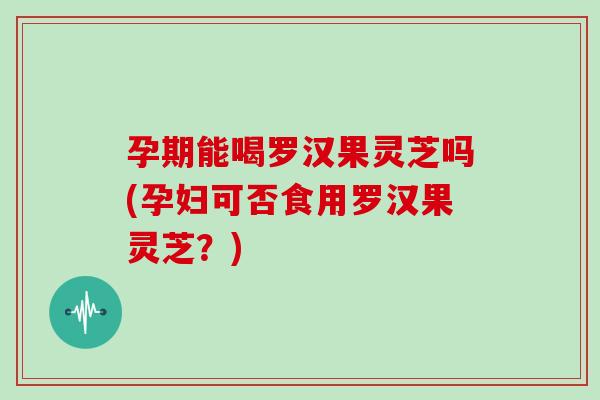 孕期能喝罗汉果灵芝吗(孕妇可否食用罗汉果灵芝？)