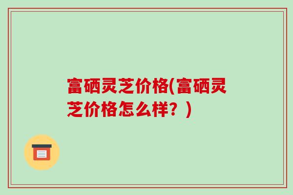 富硒灵芝价格(富硒灵芝价格怎么样？)