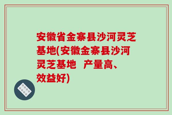安徽省金寨县沙河灵芝基地(安徽金寨县沙河灵芝基地  产量高、效益好)