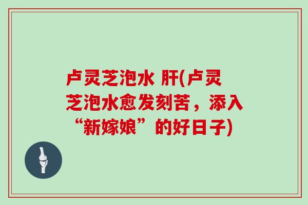 卢灵芝泡水 肝(卢灵芝泡水愈发刻苦，添入“新嫁娘”的好日子)