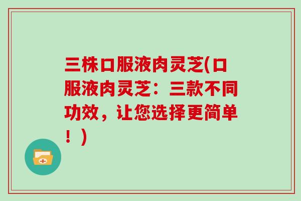 三株口服液肉灵芝(口服液肉灵芝:三款不同功效,让您选择更简单!)