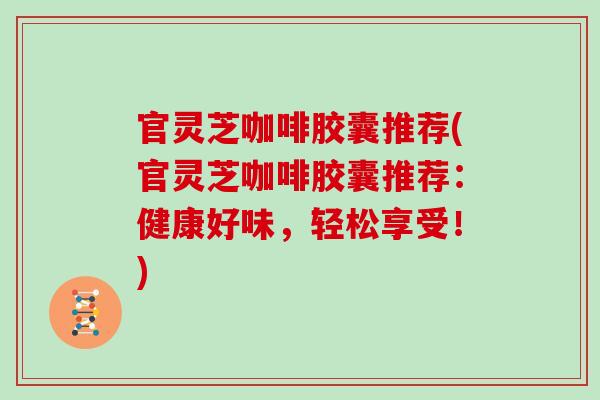 官灵芝咖啡胶囊推荐(官灵芝咖啡胶囊推荐:健康好味,轻松享受!)