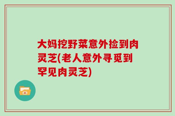 大妈挖野菜意外捡到肉灵芝(老人意外寻觅到罕见肉灵芝)