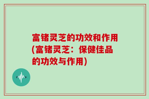 富锗灵芝的功效和作用(富锗灵芝:保健佳品的功效与作用)