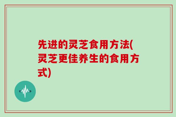 先进的灵芝食用方法(灵芝更佳养生的食用方式)