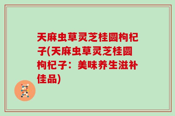 天麻虫草灵芝桂圆枸杞子(天麻虫草灵芝桂圆枸杞子：美味养生滋补佳品)