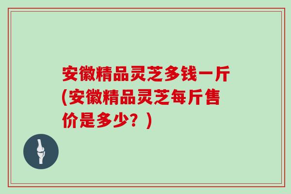 安徽精品灵芝多钱一斤(安徽精品灵芝每斤售价是多少？)