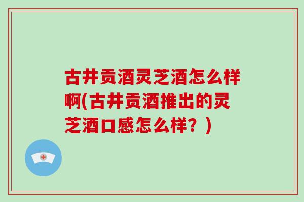 古井贡酒灵芝酒怎么样啊(古井贡酒推出的灵芝酒口感怎么样？)