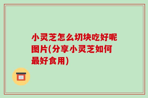 小灵芝怎么切块吃好呢图片(分享小灵芝如何最好食用)