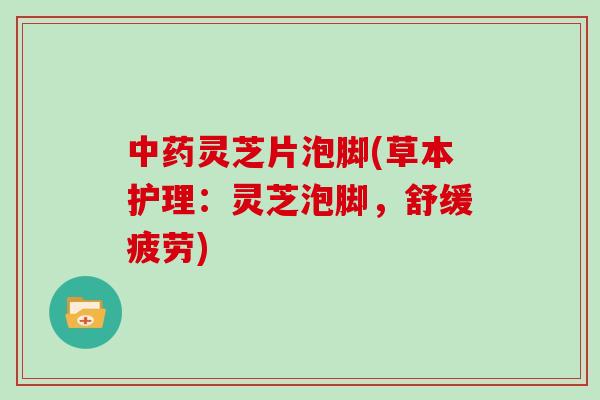 中药灵芝片泡脚(草本护理：灵芝泡脚，舒缓疲劳)