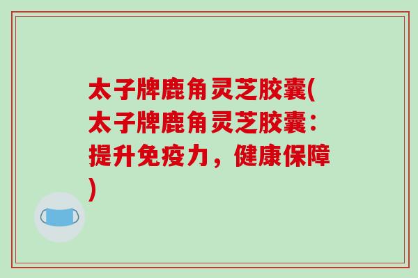 太子牌鹿角灵芝胶囊(太子牌鹿角灵芝胶囊：提升免疫力，健康保障)