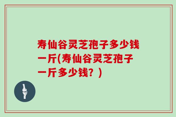 寿仙谷灵芝孢子多少钱一斤(寿仙谷灵芝孢子一斤多少钱？)