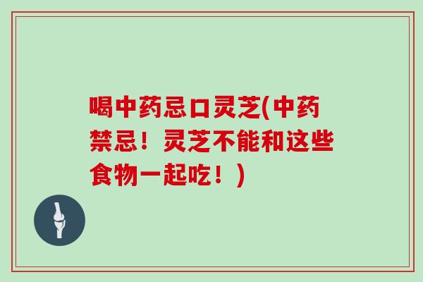 喝中药忌口灵芝(中药禁忌！灵芝不能和这些食物一起吃！)