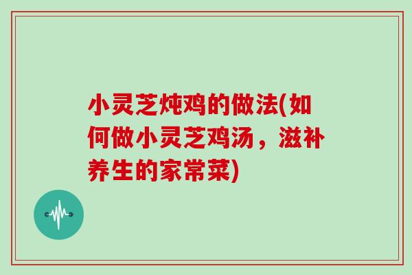 小灵芝炖鸡的做法(如何做小灵芝鸡汤，滋补养生的家常菜)