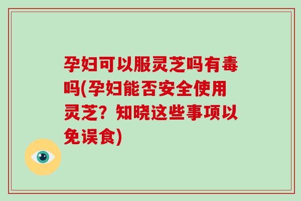 孕妇可以服灵芝吗有毒吗(孕妇能否安全使用灵芝？知晓这些事项以免误食)