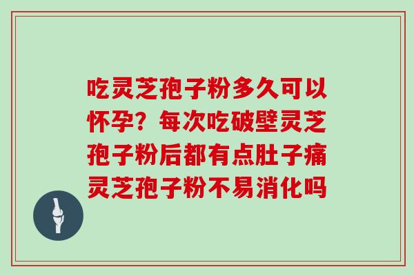 吃灵芝孢子粉多久可以怀孕？每次吃破壁灵芝孢子粉后都有点肚子痛灵芝孢子粉不易消化吗