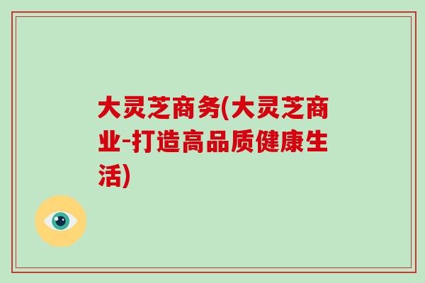 大灵芝商务(大灵芝商业-打造高品质健康生活)