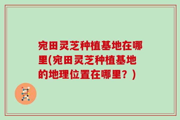 宛田灵芝种植基地在哪里(宛田灵芝种植基地的地理位置在哪里？)