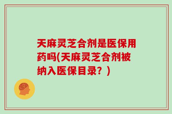 天麻灵芝合剂是医保用药吗(天麻灵芝合剂被纳入医保目录？)