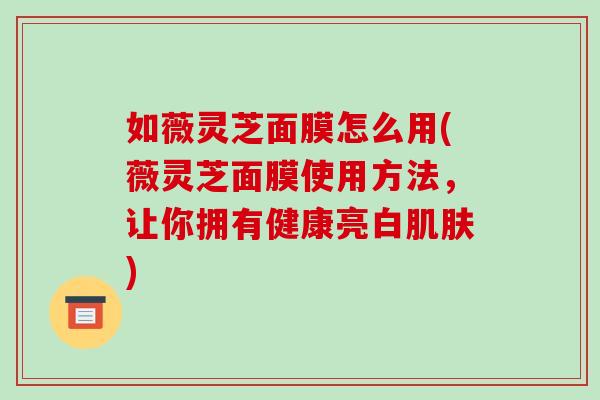如薇灵芝面膜怎么用(薇灵芝面膜使用方法，让你拥有健康亮白肌肤)
