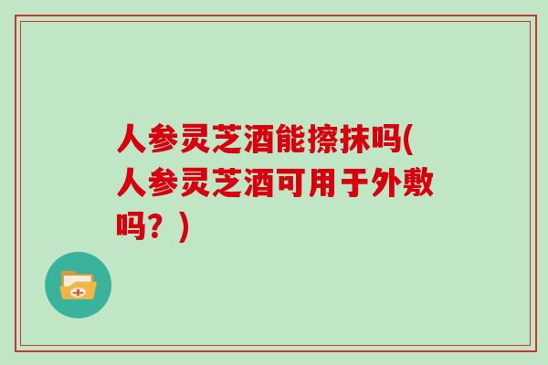 人参灵芝酒能擦抹吗(人参灵芝酒可用于外敷吗？)