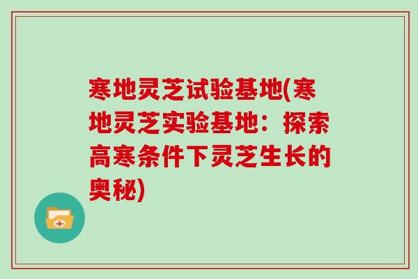 寒地灵芝试验基地(寒地灵芝实验基地：探索高寒条件下灵芝生长的奥秘)