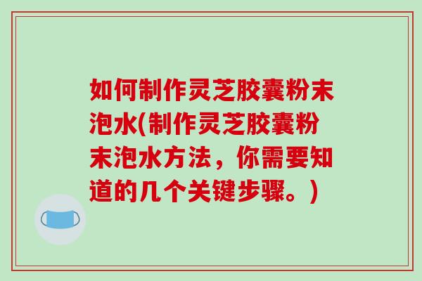 如何制作灵芝胶囊粉末泡水(制作灵芝胶囊粉末泡水方法,你需要知道的几个关键步骤。)