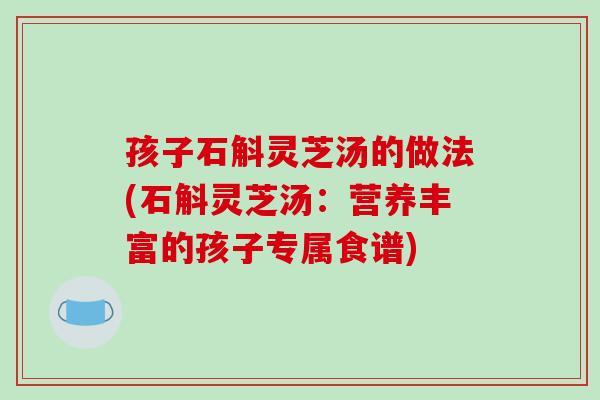 孩子石斛灵芝汤的做法(石斛灵芝汤：营养丰富的孩子专属食谱)