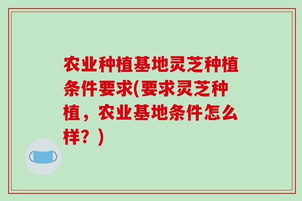 农业种植基地灵芝种植条件要求(要求灵芝种植，农业基地条件怎么样？)
