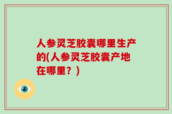 人参灵芝胶囊哪里生产的(人参灵芝胶囊产地在哪里？)
