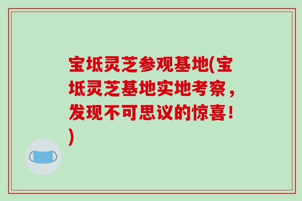 宝坻灵芝参观基地(宝坻灵芝基地实地考察，发现不可思议的惊喜！)
