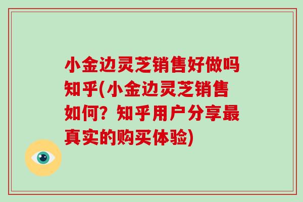 小金边灵芝销售好做吗知乎(小金边灵芝销售如何？知乎用户分享最真实的购买体验)