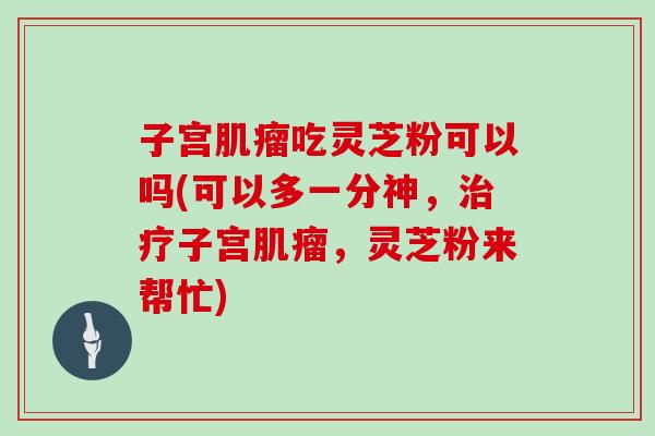 子宫肌瘤吃灵芝粉可以吗(可以多一分神，治疗子宫肌瘤，灵芝粉来帮忙)