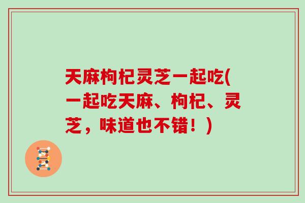 天麻枸杞灵芝一起吃(一起吃天麻、枸杞、灵芝,味道也不错!)