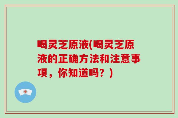 喝灵芝原液(喝灵芝原液的正确方法和注意事项，你知道吗？)