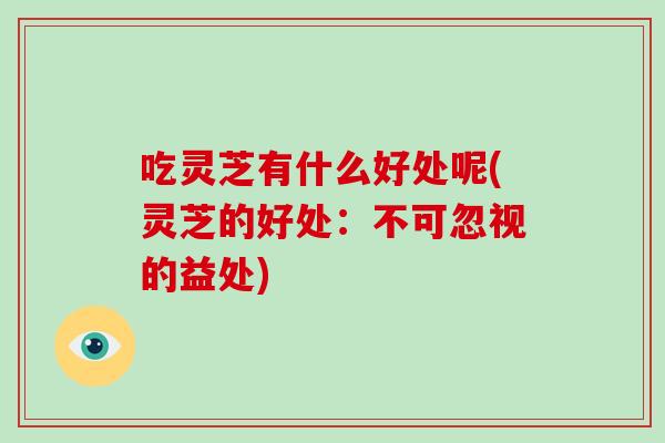 吃灵芝有什么好处呢(灵芝的好处：不可忽视的益处)