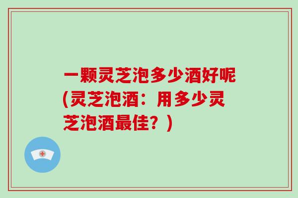 一颗灵芝泡多少酒好呢(灵芝泡酒：用多少灵芝泡酒最佳？)