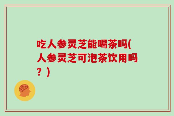 吃人参灵芝能喝茶吗(人参灵芝可泡茶饮用吗？)