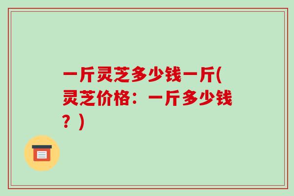 一斤灵芝多少钱一斤(灵芝价格:一斤多少钱?)